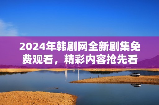 2024年韩剧网全新剧集免费观看，精彩内容抢先看