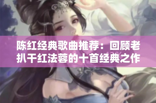 陈红经典歌曲推荐：回顾老扒干红法蓉的十首经典之作