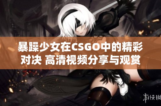 暴躁少女在CSGO中的精彩对决 高清视频分享与观赏