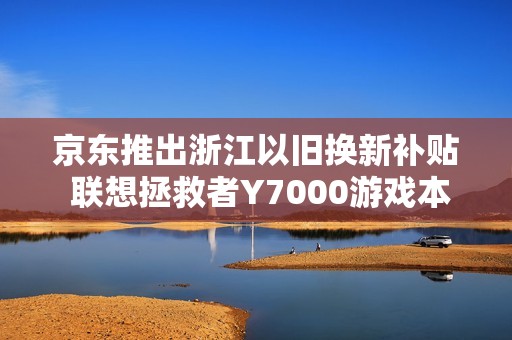 京东推出浙江以旧换新补贴 联想拯救者Y7000游戏本仅需59元入手