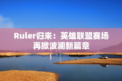 Ruler归来：英雄联盟赛场再掀波澜新篇章