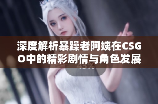 深度解析暴躁老阿姨在CSGO中的精彩剧情与角色发展