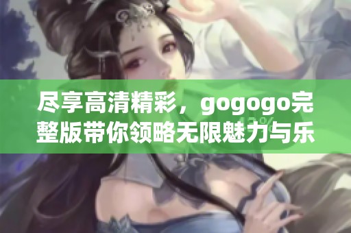 尽享高清精彩，gogogo完整版带你领略无限魅力与乐趣