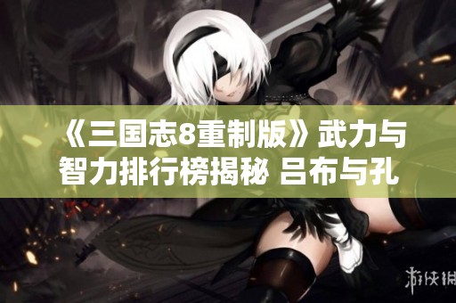 《三国志8重制版》武力与智力排行榜揭秘 吕布与孔明名列前茅