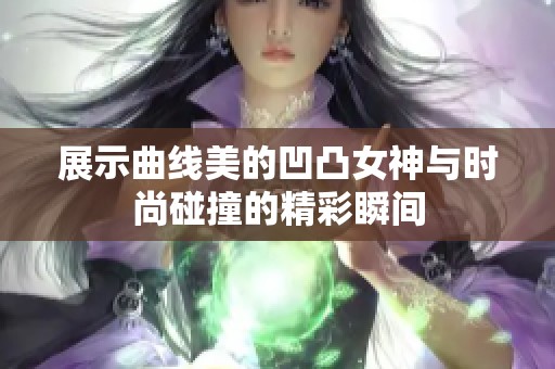 展示曲线美的凹凸女神与时尚碰撞的精彩瞬间