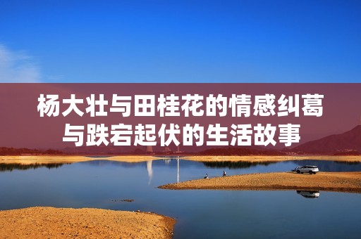 杨大壮与田桂花的情感纠葛与跌宕起伏的生活故事