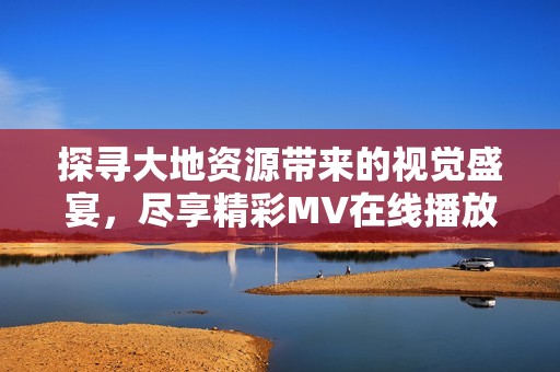 探寻大地资源带来的视觉盛宴，尽享精彩MV在线播放