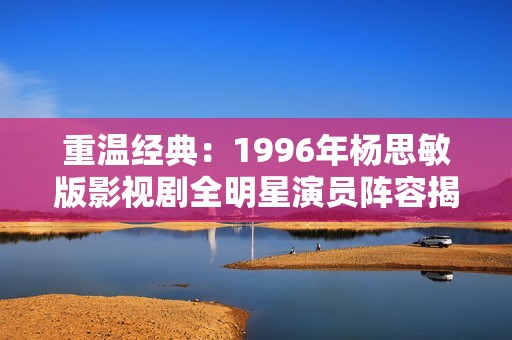 重温经典：1996年杨思敏版影视剧全明星演员阵容揭晓