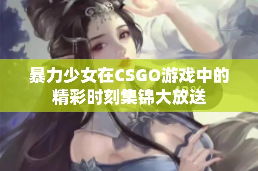 暴力少女在CSGO游戏中的精彩时刻集锦大放送