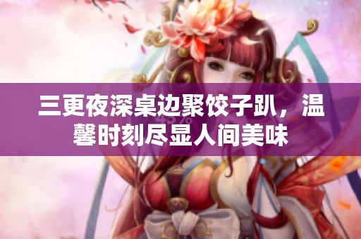 三更夜深桌边聚饺子趴，温馨时刻尽显人间美味