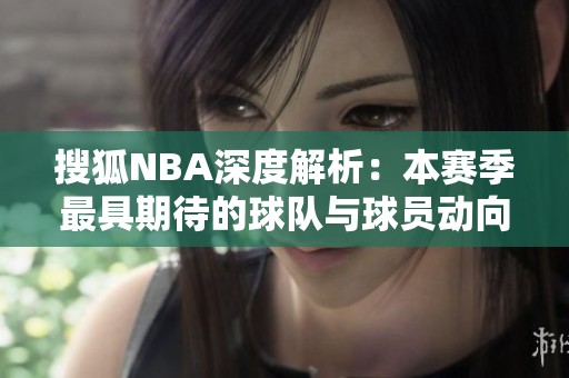 搜狐NBA深度解析：本赛季最具期待的球队与球员动向