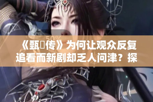 《甄嬛传》为何让观众反复追看而新剧却乏人问津？探秘原因！