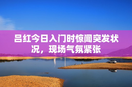 吕红今日入门时惊闻突发状况，现场气氛紧张