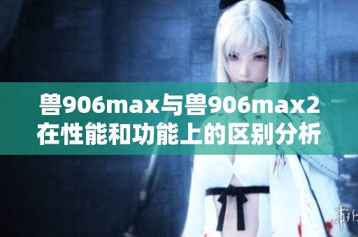 兽906max与兽906max2在性能和功能上的区别分析