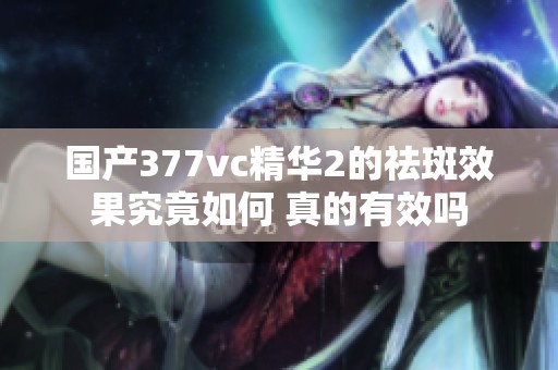 国产377vc精华2的祛斑效果究竟如何 真的有效吗