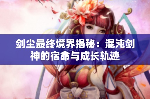 剑尘最终境界揭秘：混沌剑神的宿命与成长轨迹