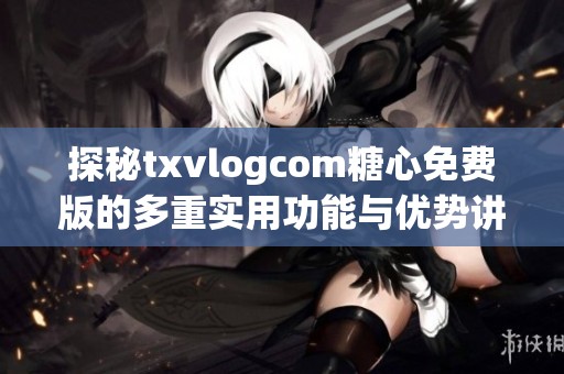 探秘txvlogcom糖心免费版的多重实用功能与优势讲解