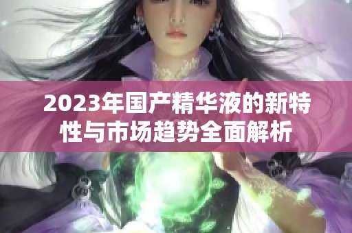 2023年国产精华液的新特性与市场趋势全面解析