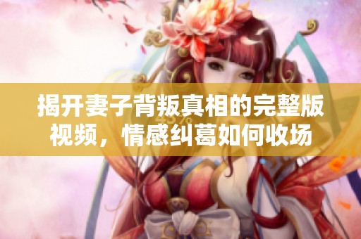 揭开妻子背叛真相的完整版视频，情感纠葛如何收场