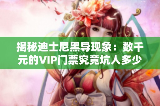 揭秘迪士尼黑导现象：数千元的VIP门票究竟坑人多少