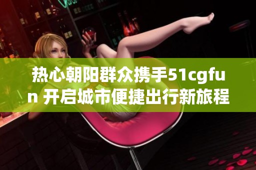 热心朝阳群众携手51cgfun 开启城市便捷出行新旅程