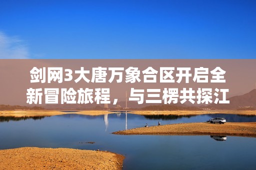 剑网3大唐万象合区开启全新冒险旅程，与三楞共探江湖秘境