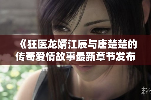 《狂医龙婿江辰与唐楚楚的传奇爱情故事最新章节发布》