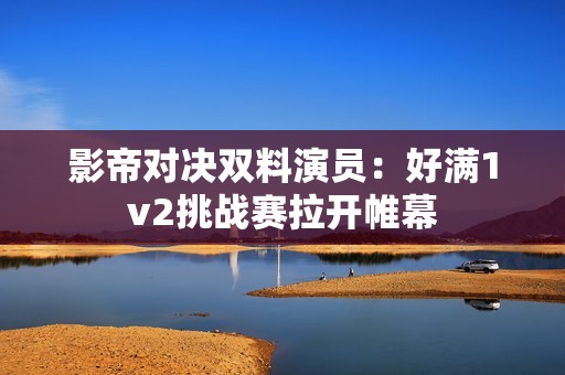 影帝对决双料演员：好满1v2挑战赛拉开帷幕