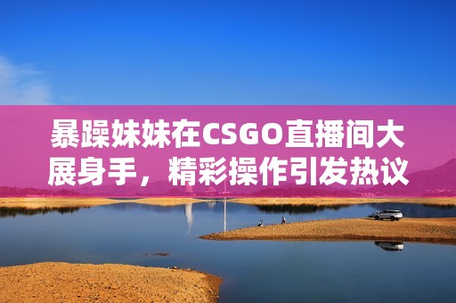 暴躁妹妹在CSGO直播间大展身手，精彩操作引发热议