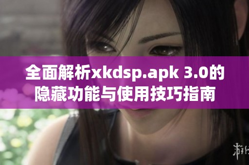 全面解析xkdsp.apk 3.0的隐藏功能与使用技巧指南