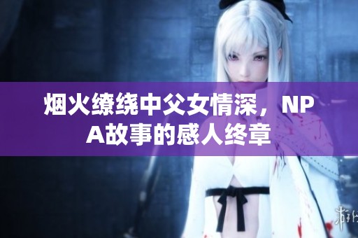烟火缭绕中父女情深，NPA故事的感人终章
