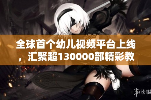 全球首个幼儿视频平台上线，汇聚超130000部精彩教育视频