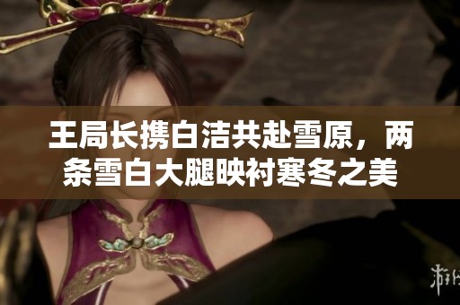 王局长携白洁共赴雪原，两条雪白大腿映衬寒冬之美
