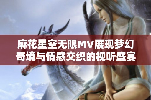 麻花星空无限MV展现梦幻奇境与情感交织的视听盛宴