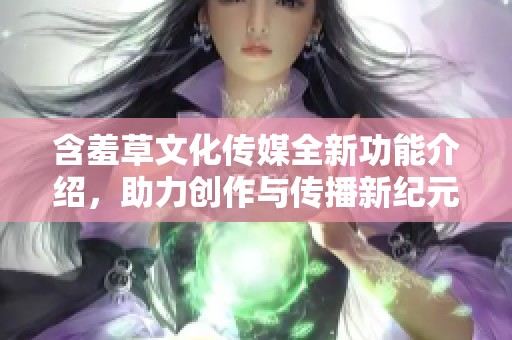 含羞草文化传媒全新功能介绍，助力创作与传播新纪元