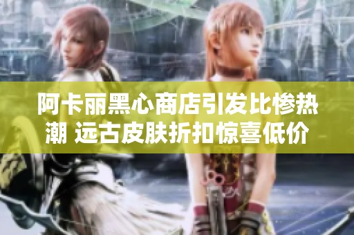 阿卡丽黑心商店引发比惨热潮 远古皮肤折扣惊喜低价