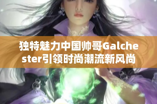 独特魅力中国帅哥Galchester引领时尚潮流新风尚