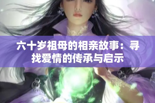 六十岁祖母的相亲故事：寻找爱情的传承与启示