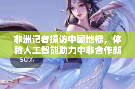 非洲记者探访中国地标，体验人工智能助力中非合作新机遇