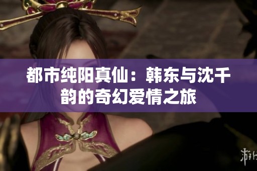 都市纯阳真仙：韩东与沈千韵的奇幻爱情之旅