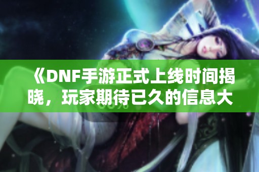 《DNF手游正式上线时间揭晓，玩家期待已久的信息大揭秘》