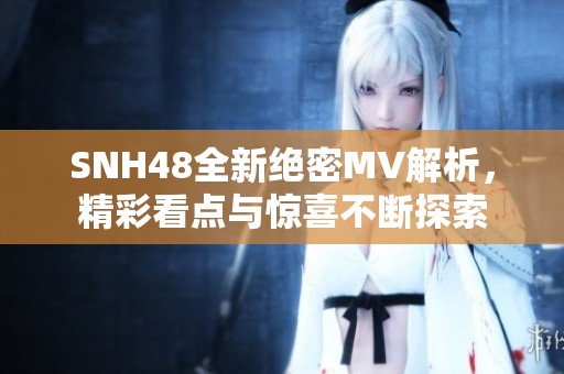 SNH48全新绝密MV解析，精彩看点与惊喜不断探索