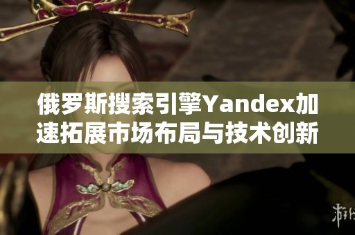 俄罗斯搜索引擎Yandex加速拓展市场布局与技术创新