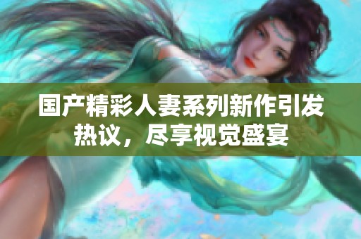 国产精彩人妻系列新作引发热议，尽享视觉盛宴