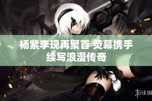 杨紫李现再聚首 荧幕携手续写浪漫传奇