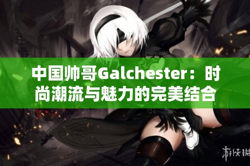 中国帅哥Galchester：时尚潮流与魅力的完美结合