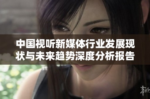 中国视听新媒体行业发展现状与未来趋势深度分析报告