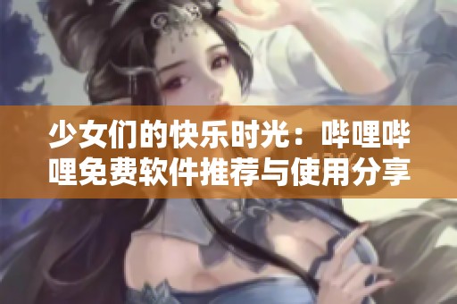 少女们的快乐时光：哔哩哔哩免费软件推荐与使用分享