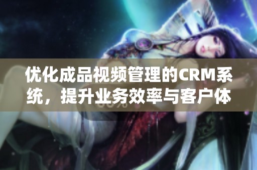 优化成品视频管理的CRM系统，提升业务效率与客户体验