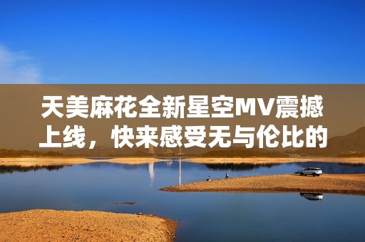 天美麻花全新星空MV震撼上线，快来感受无与伦比的视听盛宴